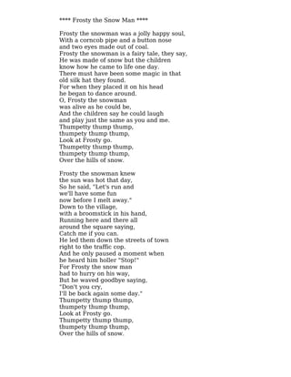 **** Frosty the Snow Man ****
Frosty the snowman was a jolly happy soul,
With a corncob pipe and a button nose
and two eyes made out of coal.
Frosty the snowman is a fairy tale, they say,
He was made of snow but the children
know how he came to life one day.
There must have been some magic in that
old silk hat they found.
For when they placed it on his head
he began to dance around.
O, Frosty the snowman
was alive as he could be,
And the children say he could laugh
and play just the same as you and me.
Thumpetty thump thump,
thumpety thump thump,
Look at Frosty go.
Thumpetty thump thump,
thumpety thump thump,
Over the hills of snow.
Frosty the snowman knew
the sun was hot that day,
So he said, "Let's run and
we'll have some fun
now before I melt away."
Down to the village,
with a broomstick in his hand,
Running here and there all
around the square saying,
Catch me if you can.
He led them down the streets of town
right to the traffic cop.
And he only paused a moment when
he heard him holler "Stop!"
For Frosty the snow man
had to hurry on his way,
But he waved goodbye saying,
"Don't you cry,
I'll be back again some day."
Thumpetty thump thump,
thumpety thump thump,
Look at Frosty go.
Thumpetty thump thump,
thumpety thump thump,
Over the hills of snow.
 