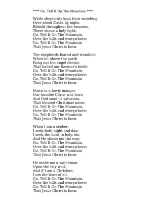 **** Go, Tell It On The Mountain ****
While shepherds kept their watching
Over silent flocks by night,
Behold throughout the heavens,
There shone a holy light:
Go, Tell It On The Mountain,
Over the hills and everywhere;
Go, Tell It On The Mountain
That Jesus Christ is born.
The shepherds feared and trembled
When lo! above the earth
Rang out the angel chorus
That hailed our Saviour's birth:
Go, Tell It On The Mountain,
Over the hills and everywhere;
Go, Tell It On The Mountain
That Jesus Christ is born.
Down in a lowly manger
Our humble Christ was born
And God send us salvation,
That blessed Christmas morn:
Go, Tell It On The Mountain,
Over the hills and everywhere;
Go, Tell It On The Mountain
That Jesus Christ is born.
When I am a seeker,
I seek both night and day;
I seek the Lord to help me,
And He shows me the way:
Go, Tell It On The Mountain,
Over the hills and everywhere;
Go, Tell It On The Mountain
That Jesus Christ is born.
He made me a watchman
Upon the city wall,
And if I am a Christian,
I am the least of all.
Go, Tell It On The Mountain,
Over the hills and everywhere;
Go, Tell It On The Mountain
That Jesus Christ is born.
 