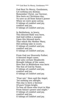 **** God Rest Ye Merry, Gentlemen ****
God Rest Ye Merry, Gentlemen,
Let nothing you dismay;
Remember Christ, our Saviour,
Was born on Christmas day,
To save us all from Satan's power
When we were gone astray.
O tidings of comfort and joy,
comfort and joy,
O tidings of comfort and joy.
In Bethlehem, in Jewry,
This blessed Babe was born,
And laid within a manger,
Upon this blessed morn;
That which His Mother Mary,
Did nothing take in scorn.
O tidings of comfort and joy,
comfort and joy,
O tidings of comfort and joy.
From God our Heavenly Father,
A blessed Angel came;
And unto certain Shepherds
Brought tidings of the same:
How that in Bethlehem was born
The Son of God by Name.
O tidings of comfort and joy,
comfort and joy,
O tidings of comfort and joy.
"Fear not," then said the Angel,
"let nothing you affright,
This day is born a Saviour
Of pure Virgin bright,
To free all those who trust in Him
From Satan's power and might."
O tidings of comfort and joy,
comfort and joy,
O tidings of comfort and joy.
 