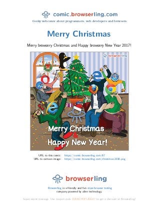 Geeky webcomic about programmers, web developers and browsers.
Merry Christmas
Merry browsery Christmas and Happy browsery New Year 2017!
URL to this comic: https://comic.browserling.com/67
URL to cartoon image: https://comic.browserling.com/christmas-2016.png
Browserling is a friendly and fun cross-browser testing
company powered by alien technology.
Super-secret message: Use coupon code COMICPDFLING67 to get a discount at Browserling!
 
