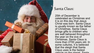 Santa Claus:
25th of December is
celebrated as Christmas and
it is on this day that Jesus
Christ was born. Santa Claus
is usually known as the father
of Christmas. Santa Claus
brings gifts to children who
are well behaved throughout
the year on the eve of
Christmas. Santa Claus is
more than 2700 years old. In
some cultures, it is believed
that the sleigh that Santa
Claus uses is the fastest
 