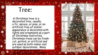 Christmas
Tree:
A Christmas tree is a
decorated tree, usually
a fir, spruce, or pine, or an
artificial tree of similar
appearance is decorated with
lights and ornaments as a part
of Christmas festivities.
Christmas trees can be fresh-
cut, potted, or artificial and
are used as both indoor and
outdoor decorations. Many
families place presents
around an indoor Christmas
 