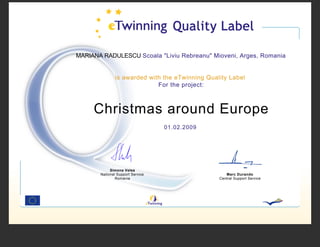 MARIANA RADULESCU Scoala quot;Liviu Rebreanuquot; Mioveni, Arges, Romania


               is awarded with the eTwinning Quality Label
                             For the project:



     Christmas around Europe
                                  01.02.2009




            Simona Velea
       National Support Service                     Marc Durando
               Romania                           Central Support Service
 