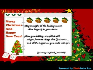 May the light of the holiday season shine brightly in your heart. Hope you holidays are filled with  all you favorite things this Christmas ...  and all the happiness you could wish for.   Merry  Christmas And Happy New Year! Sincerely,all FlashDemo staff Powered   by  Flash Point Pro 