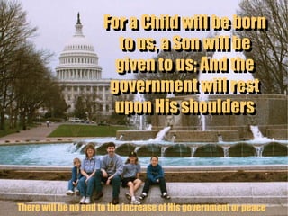 For a Child will be born to us, a Son will be given to us; And the government will rest upon His shoulders For a Child will be born to us, a Son will be given to us; And the government will rest upon His shoulders There will be no end to the increase of His government or peace 