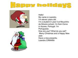 Hello! My name is Leandro. I’m eleven years old. I’m a student in year 5 at Mouzinho da Silveira school.  I’m from Corvo in Azores, Portugal. I’m Portuguese. How are you? What do you eat? Merry Christmas and a Happy New year. Have a nice presents. Leandro CÂMARA Happy holidays 