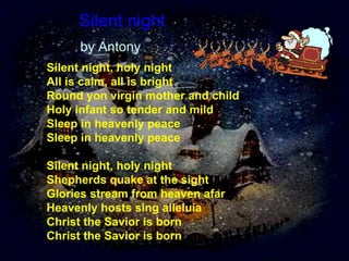 Silent night   by Antony Silent night, holy night  All is calm, all is bright  Round yon virgin mother and child  Holy infant so tender and mild  Sleep in heavenly peace  Sleep in heavenly peace  Silent night, holy night Shepherds quake at the sight Glories stream from heaven afar Heavenly hosts sing alleluia Christ the Savior is born Christ the Savior is born 