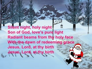 Silent night, holy night Son of God, love's pure light  Radiant beams from thy holy face  With the dawn of redeeming grace  Jesus, Lord, at thy birth Jesus, Lord, at thy birth 
