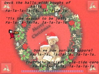 Deck the halls with boughs of holly  Fa-la-la-la-la, la-la-la-la  'Tis the season to be jolly  Fa-la-la-la-la, la-la-la-la  Don we now our gay apparel Fa-la-la, la-la-la, la-la-la.  Troll the ancient Yule-tide carol Fa-la-la-la-la, la-la-la-la. 