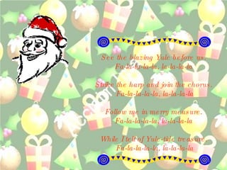 See the blazing Yule before us.  Fa-la-la-la-la, la-la-la-la  Strike the harp and join the chorus.  Fa-la-la-la-la, la-la-la-la Follow me in merry measure.  Fa-la-la-la-la, la-la-la-la  While I tell of Yule-tide treasure.  Fa-la-la-la-la, la-la-la-la 