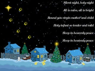 Silent night, holy night  All is calm, all is bright  Round yon virgin mother and child  Holy infant so tender and mild  Sleep in heavenly peace  Sleep in heavenly peace  