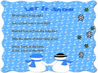 Silent night, holy night Son of God, love's pure light Radiant beams from thy holy face With the dawn of redeeming grace  Jesus, Lord, at thy birth Jesus, Lord, at thy birth 