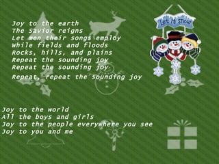 Joy to the earth  The Savior reigns  Let men their songs employ  While fields and floods  Rocks, hills, and plains  Repeat the sounding joy  Repeat the sounding joy  Repeat, repeat the sounding joy   Joy to the world  All the boys and girls  Joy to the people everywhere you see  Joy to you and me  