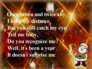 Once bitten and twice shy,  I keep my distance,  But you still catch my eye.  Tell me baby,  Do you recognize me?  Well, it's been a year  It doesn't surprise me 