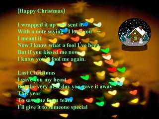 (Happy Christmas)  I wrapped it up and sent it.  With a note saying "I love you" --  I meant it  Now I know what a fool I've been.  But if you kissed me now,  I know you'd fool me again.  Last Christmas  I gave you my heart  But the very next day you gave it away  This year  To save me from tears  I'll give it to someone special 