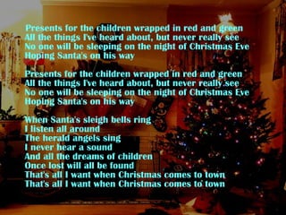 Presents for the children wrapped in red and green All the things I've heard about, but never really see No one will be sleeping on the night of Christmas Eve Hoping Santa's on his way Presents for the children wrapped in red and green All the things I've heard about, but never really see No one will be sleeping on the night of Christmas Eve Hoping Santa's on his way When Santa's sleigh bells ring I listen all around The herald angels sing I never hear a sound And all the dreams of children Once lost will all be found That's all I want when Christmas comes to town That's all I want when Christmas comes to town 