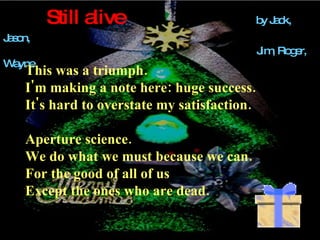 Still alive   by Jack, Jason,    Jim, Roger, Wayne This was a triumph.  I'm making a note here: huge success. It's hard to overstate my satisfaction. Aperture science. We do what we must because we can. For the good of all of us Except the ones who are dead. 