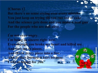 (Chorus 1) But there's no sense crying over every mistake You just keep on trying till you run out of cake And the science gets done and you make a neat gun For the people who are still alive. I'm not even angry. I'm being so sincere right now. Even though you broke my heart and killed me. And tore me to pieces. And threw every piece into a fire. And as they burned it hurt because I was so happy for you. 