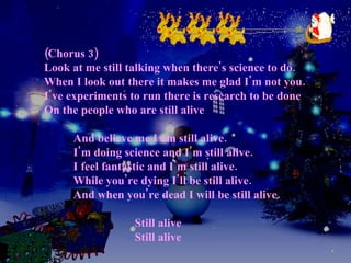 (Chorus 3) Look at me still talking when there's science to do. When I look out there it makes me glad I'm not you. I've experiments to run there is research to be done On the people who are still alive   And believe me I am still alive.   I'm doing science and I'm still alive.   I feel fantastic and I'm still alive.   While you're dying I'll be still alive.   And when you're dead I will be still alive.   Still alive   Still alive 