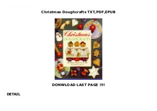 Christmas Doughcrafts TXT,PDF,EPUB
DONWLOAD LAST PAGE !!!!
DETAIL
Download here PDF Christmas Doughcrafts FUll Online 130 unusual projects, including cheerful ornaments, wreaths, baskets, napkin rings, jewelry, toys, and more. Make traditional Nativity figures and the ever-popular gingerbread house. Dough can be rolled, molded, pinched, sliced, cut, and pressed into all kinds of shapes. Imprint it with lace, wire mesh, metal, buttons, or anything else that looks interesting.
 