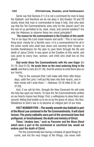 104 Christmas, Easter, and Halloween
Some say that Genesis 2:1-3 is not a command for man to keep
the Sabbath, and therefore we do not obey it. But Exodus 16 and 20
clearly show that man is commanded to keep it holy. And who dare
say that the Ten Commandments were only for the Jewish race? Are
the rest of us permitted to lie, steal, cheat, and commit adultery? Are
only the Hebrews to observe these ten moral principles?
The reason for the commandment is the Creation of this world:
“For in six days the Lord made heaven and earth.” This is not some-
thing local, merely for a Semitic race—it is a commandment for all in
the entire world who shall bow down and worship their Creator in
humble thankfulness for His plan to save them through the life and
death of Jesus Christ. It was given at the Creation of this world, and
was given to every man, woman, and child who shall live on this
planet.
God wrote these Ten Commandments with His own finger (Ex
31:18, Deut 9:10). He wrote them on the most enduring thing in the
world, and that is rock (Ex 31:18). And He wishes to write them also on
our hearts.
“This is the covenant that I will make with them after those
days, saith the Lord: I will put My laws into their hearts, and in
their minds will I write them.”—Hebrews 10:16 (Heb 8:10, Jer
31:33).
And, if we will let Him, through the New Covenant He will write
His holy law upon our hearts. To have the Ten Commandments written
on our hearts means two things: First, a willingness to obey them and,
second, letting God enable us to do so by the grace of Jesus, His Son.
Obedience to God’s law is to become an integral part of our lives.
FACT NUMBER FIVE—The weekly seventh-day Sabbath is part
of the Moral Law contained in the Ten Commandments. It will stand
forever. The yearly sabbaths were part of the ceremonial laws that
prefigured, or foreshadowed, the death and ministry of Christ.
These “shadow laws,” such as Passover and the Wave Sheaf
which were a part of the ceremonial or sacrificial law, would not
endure past the death of Christ.
“For the [ceremonial] law having a shadow of good things to
come, and not the very image of the things, can never with
 