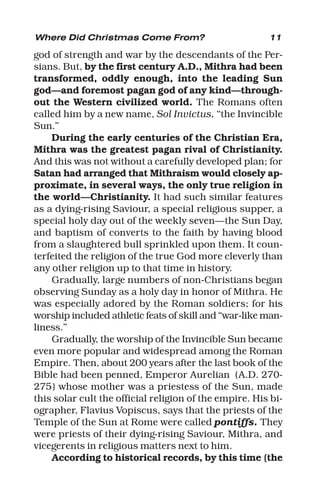 11
god of strength and war by the descendants of the Per-
sians. But, by the first century A.D., Mithra had been
transformed, oddly enough, into the leading Sun
god—and foremost pagan god of any kind—through-
out the Western civilized world. The Romans often
called him by a new name, Sol Invictus, “the Invincible
Sun.”
During the early centuries of the Christian Era,
Mithra was the greatest pagan rival of Christianity.
And this was not without a carefully developed plan; for
Satan had arranged that Mithraism would closely ap-
proximate, in several ways, the only true religion in
the world—Christianity. It had such similar features
as a dying-rising Saviour, a special religious supper, a
special holy day out of the weekly seven—the Sun Day,
and baptism of converts to the faith by having blood
from a slaughtered bull sprinkled upon them. It coun-
terfeited the religion of the true God more cleverly than
any other religion up to that time in history.
Gradually, large numbers of non-Christians began
observing Sunday as a holy day in honor of Mithra. He
was especially adored by the Roman soldiers; for his
worship included athletic feats of skill and “war-like man-
liness.”
Gradually, the worship of the Invincible Sun became
even more popular and widespread among the Roman
Empire. Then, about 200 years after the last book of the
Bible had been penned, Emperor Aurelian (A.D. 270-
275) whose mother was a priestess of the Sun, made
this solar cult the official religion of the empire. His bi-
ographer, Flavius Vopiscus, says that the priests of the
Temple of the Sun at Rome were called pontiffs. They
were priests of their dying-rising Saviour, Mithra, and
vicegerents in religious matters next to him.
According to historical records, by this time (the
Where Did Christmas Come From?
 