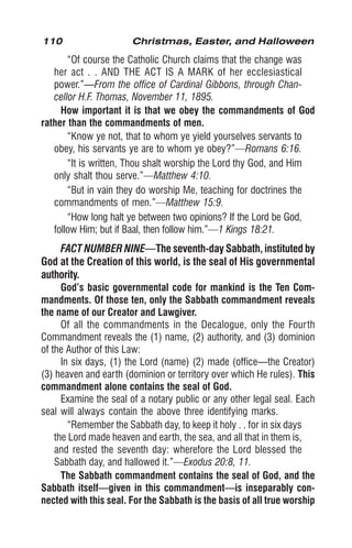110 Christmas, Easter, and Halloween
“Of course the Catholic Church claims that the change was
her act . . AND THE ACT IS A MARK of her ecclesiastical
power.”—From the office of Cardinal Gibbons, through Chan-
cellor H.F. Thomas, November 11, 1895.
How important it is that we obey the commandments of God
rather than the commandments of men.
“Know ye not, that to whom ye yield yourselves servants to
obey, his servants ye are to whom ye obey?”—Romans 6:16.
“It is written, Thou shalt worship the Lord thy God, and Him
only shalt thou serve.”—Matthew 4:10.
“But in vain they do worship Me, teaching for doctrines the
commandments of men.”—Matthew 15:9.
“How long halt ye between two opinions? If the Lord be God,
follow Him; but if Baal, then follow him.”—1 Kings 18:21.
FACT NUMBER NINE—The seventh-day Sabbath, instituted by
God at the Creation of this world, is the seal of His governmental
authority.
God’s basic governmental code for mankind is the Ten Com-
mandments. Of those ten, only the Sabbath commandment reveals
the name of our Creator and Lawgiver.
Of all the commandments in the Decalogue, only the Fourth
Commandment reveals the (1) name, (2) authority, and (3) dominion
of the Author of this Law:
In six days, (1) the Lord (name) (2) made (office—the Creator)
(3) heaven and earth (dominion or territory over which He rules). This
commandment alone contains the seal of God.
Examine the seal of a notary public or any other legal seal. Each
seal will always contain the above three identifying marks.
“Remember the Sabbath day, to keep it holy . . for in six days
the Lord made heaven and earth, the sea, and all that in them is,
and rested the seventh day: wherefore the Lord blessed the
Sabbath day, and hallowed it.”—Exodus 20:8, 11.
The Sabbath commandment contains the seal of God, and the
Sabbath itself—given in this commandment—is inseparably con-
nected with this seal. For the Sabbath is the basis of all true worship
 