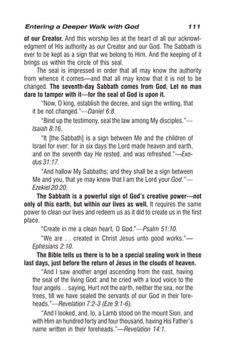 111
of our Creator. And this worship lies at the heart of all our acknowl-
edgment of His authority as our Creator and our God. The Sabbath is
ever to be kept as a sign that we belong to Him. And the keeping of it
brings us within the circle of this seal.
The seal is impressed in order that all may know the authority
from whence it comes—and that all may know that it is not to be
changed. The seventh-day Sabbath comes from God. Let no man
dare to tamper with it—for the seal of God is upon it.
“Now, O king, establish the decree, and sign the writing, that
it be not changed.”—Daniel 6:8.
“Bind up the testimony, seal the law among My disciples.”—
Isaiah 8:16.
“It [the Sabbath] is a sign between Me and the children of
Israel for ever: for in six days the Lord made heaven and earth,
and on the seventh day He rested, and was refreshed.”—Exo-
dus 31:17.
“And hallow My Sabbaths; and they shall be a sign between
Me and you, that ye may know that I am the Lord your God.”—
Ezekiel 20:20.
The Sabbath is a powerful sign of God’s creative power—not
only of this earth, but within our lives as well. It requires the same
power to clean our lives and redeem us as it did to create us in the first
place.
“Create in me a clean heart, O God.”—Psalm 51:10.
“We are . . created in Christ Jesus unto good works.”—
Ephesians 2:10.
The Bible tells us there is to be a special sealing work in these
last days, just before the return of Jesus in the clouds of heaven.
“And I saw another angel ascending from the east, having
the seal of the living God: and he cried with a loud voice to the
four angels . . saying, Hurt not the earth, neither the sea, nor the
trees, till we have sealed the servants of our God in their fore-
heads.”—Revelation 7:2-3 (Eze 9:1-6).
“And I looked, and, lo, a Lamb stood on the mount Sion, and
with Him an hundred forty and four thousand, having His Father’s
name written in their foreheads.”—Revelation 14:1.
Entering a Deeper Walk with God
 