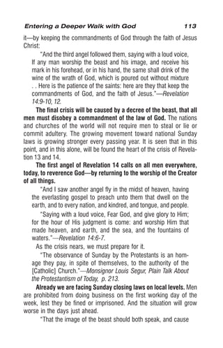 113
it—by keeping the commandments of God through the faith of Jesus
Christ:
“And the third angel followed them, saying with a loud voice,
If any man worship the beast and his image, and receive his
mark in his forehead, or in his hand, the same shall drink of the
wine of the wrath of God, which is poured out without mixture
. . Here is the patience of the saints: here are they that keep the
commandments of God, and the faith of Jesus.”—Revelation
14:9-10, 12.
The final crisis will be caused by a decree of the beast, that all
men must disobey a commandment of the law of God. The nations
and churches of the world will not require men to steal or lie or
commit adultery. The growing movement toward national Sunday
laws is growing stronger every passing year. It is seen that in this
point, and in this alone, will be found the heart of the crisis of Revela-
tion 13 and 14.
The first angel of Revelation 14 calls on all men everywhere,
today, to reverence God—by returning to the worship of the Creator
of all things.
“And I saw another angel fly in the midst of heaven, having
the everlasting gospel to preach unto them that dwell on the
earth, and to every nation, and kindred, and tongue, and people.
“Saying with a loud voice, Fear God, and give glory to Him;
for the hour of His judgment is come: and worship Him that
made heaven, and earth, and the sea, and the fountains of
waters.”—Revelation 14:6-7.
As the crisis nears, we must prepare for it.
“The observance of Sunday by the Protestants is an hom-
age they pay, in spite of themselves, to the authority of the
[Catholic] Church.”—Monsignor Louis Segur, Plain Talk About
the Protestantism of Today, p. 213.
Already we are facing Sunday closing laws on local levels. Men
are prohibited from doing business on the first working day of the
week, lest they be fined or imprisoned. And the situation will grow
worse in the days just ahead.
“That the image of the beast should both speak, and cause
Entering a Deeper Walk with God
 