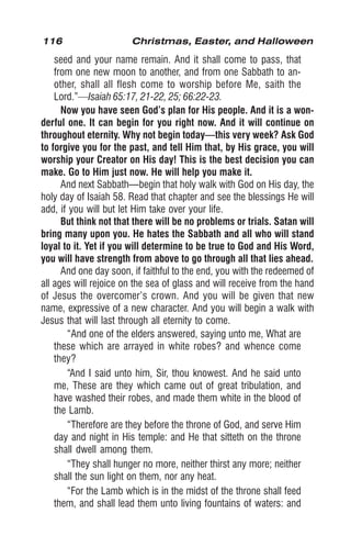 116 Christmas, Easter, and Halloween
seed and your name remain. And it shall come to pass, that
from one new moon to another, and from one Sabbath to an-
other, shall all flesh come to worship before Me, saith the
Lord.”—Isaiah 65:17, 21-22, 25; 66:22-23.
Now you have seen God’s plan for His people. And it is a won-
derful one. It can begin for you right now. And it will continue on
throughout eternity. Why not begin today—this very week? Ask God
to forgive you for the past, and tell Him that, by His grace, you will
worship your Creator on His day! This is the best decision you can
make. Go to Him just now. He will help you make it.
And next Sabbath—begin that holy walk with God on His day, the
holy day of Isaiah 58. Read that chapter and see the blessings He will
add, if you will but let Him take over your life.
But think not that there will be no problems or trials. Satan will
bring many upon you. He hates the Sabbath and all who will stand
loyal to it. Yet if you will determine to be true to God and His Word,
you will have strength from above to go through all that lies ahead.
And one day soon, if faithful to the end, you with the redeemed of
all ages will rejoice on the sea of glass and will receive from the hand
of Jesus the overcomer’s crown. And you will be given that new
name, expressive of a new character. And you will begin a walk with
Jesus that will last through all eternity to come.
“And one of the elders answered, saying unto me, What are
these which are arrayed in white robes? and whence come
they?
“And I said unto him, Sir, thou knowest. And he said unto
me, These are they which came out of great tribulation, and
have washed their robes, and made them white in the blood of
the Lamb.
“Therefore are they before the throne of God, and serve Him
day and night in His temple: and He that sitteth on the throne
shall dwell among them.
“They shall hunger no more, neither thirst any more; neither
shall the sun light on them, nor any heat.
“For the Lamb which is in the midst of the throne shall feed
them, and shall lead them unto living fountains of waters: and
 