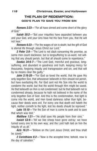 118 Christmas, Easter, and Halloween
THE PLAN OF REDEMPTION:
GOD’S PLAN TO SAVE YOU FROM SIN
Romans 3:23—“For all have sinned and come short of the glory
of God.”
Isaiah 59:2—“But your iniquities have separated between you
and your God, and your sins have hid His face from you, that He will
not hear.”
Romans 6:23—“For the wages of sin is death; but the gift of God
is eternal life through Jesus Christ our Lord.”
2 Peter 3:9—“The Lord is not slack concerning His promise, as
some men count slackness; but is longsuffering to us-ward, not will-
ing that any should perish, but that all should come to repentance.”
Exodus 34:6-7—“The Lord God, merciful and gracious, long-
suffering, and abundant in goodness and truth, keeping mercy for
thousands, forgiving iniquity and transgression and sin, and that will
by no means clear the guilty.”
John 3:16-20—“For God so loved the world, that He gave His
only begotten Son, that whosoever believeth in Him should not perish,
but have everlasting life. For God sent not His Son into the world to
condemn the world; but that the world through Him might be saved.
He that believeth on Him is not condemned: but he that believeth not is
condemned already, because he hath not believed in the name of the
only begotten Son of God. And this is the condemnation, that light is
come into the world, and men loved darkness rather than light, be-
cause their deeds were evil. For every one that doeth evil hateth the
light, neither cometh to the light, lest his deeds should be reproved.”
Luke 19:10—“For the Son of man is come to seek and to save
that which was lost.”
Matthew 1:21—“He shall save His people from their sins.”
Isaiah 53:6—“All we like sheep have gone astray; we have
turned every one to his own way; and the Lord hath laid on him the
iniquity of us all.”
Acts 16:31—“Believe on the Lord Jesus Christ, and thou shalt
be saved.”
2 Corinthians 6:2—“Now is the accepted time; behold, now is
the day of salvation.”
 