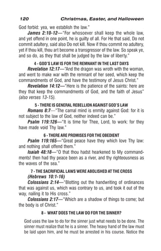 120 Christmas, Easter, and Halloween
God forbid: yea, we establish the law.”
James 2:10-12—“For whosoever shall keep the whole law,
and yet offend in one point, he is guilty of all. For He that said, Do not
commit adultery, said also Do not kill. Now if thou commit no adultery,
yet if thou kill, thou art become a transgressor of the law. So speak ye,
and so do, as they that shall be judged by the law of liberty.”
4 - GOD’S LAW IS FOR THE REMNANT IN THE LAST DAYS
Revelation 12:17—“And the dragon was wroth with the woman,
and went to make war with the remnant of her seed, which keep the
commandments of God, and have the testimony of Jesus Christ.”
Revelation 14:12—“Here is the patience of the saints: here are
they that keep the commandments of God, and the faith of Jesus”
(also verses 13-15).
5 - THERE IS GENERAL REBELLION AGAINST GOD’S LAW
Romans 8:7—“The carnal mind is enmity against God: for it is
not subject to the law of God, neither indeed can be.”
Psalm 119:126—“It is time for Thee, Lord, to work: for they
have made void Thy law.”
6 - THERE ARE PROMISES FOR THE OBEDIENT
Psalm 119:165—“Great peace have they which love Thy law:
and nothing shall offend them.”
Isaiah 48:18—“O that thou hadst hearkened to My command-
ments! then had thy peace been as a river, and thy righteousness as
the waves of the sea.”
7 - THE SACRIFICIAL LAWS WERE ABOLISHED AT THE CROSS
(Hebrews 10:1-16)
Colossians 2:14—“Blotting out the handwriting of ordinances
that was against us, which was contrary to us, and took it out of the
way, nailing it to His cross.”
Colossians 2:17—“Which are a shadow of things to come; but
the body is of Christ.”
8 - WHAT DOES THE LAW DO FOR THE SINNER?
God uses the law to do for the sinner just what needs to be done. The
sinner must realize that he is a sinner. The heavy hand of the law must
be laid upon him, and he must be arrested in his course. Notice the
 