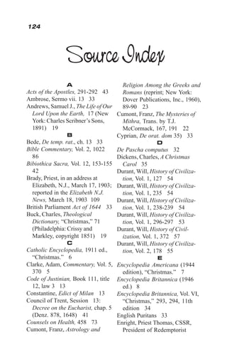 A
Acts of the Apostles, 291-292 43
Ambrose, Sermo vii. 13 33
Andrews, Samuel J., The Life of Our
Lord Upon the Earth, 17 (New
York: Charles Scribner’s Sons,
1891) 19
B
Bede, De temp. rat., ch. 13 33
Bible Commentary, Vol. 2, 1022
86
Bibiothica Sacra, Vol. 12, 153-155
42
Brady, Priest, in an address at
Elizabeth, N.J., March 17, 1903;
reported in the Elizabeth N.J.
News, March 18, 1903 109
British Parliament Act of 1644 33
Buck, Charles, Theological
Dictionary, “Christmas,” 71
(Philadelphia: Crissy and
Markley, copyright 1851) 19
C
Catholic Encyclopedia, 1911 ed.,
“Christmas.” 6
Clarke, Adam, Commentary, Vol. 5,
370 5
Code of Justinian, Book 111, title
12, law 3 13
Constantine, Edict of Milan 13
Council of Trent, Session 13:
Decree on the Eucharist, chap. 5
(Denz. 878, 1648) 41
Counsels on Health, 458 73
Cumont, Franz, Astrology and
Religion Among the Greeks and
Romans (reprint; New York:
Dover Publications, Inc., 1960),
89-90 23
Cumont, Franz, The Mysteries of
Mithra, Trans. by T.J.
McCormack, 167, 191 22
Cyprian, De orat. dom 35) 33
D
De Pascha computus 32
Dickens, Charles, A Christmas
Carol 35
Durant, Will, History of Civiliza-
tion, Vol. 1, 127 54
Durant, Will, History of Civiliza-
tion, Vol. 1, 235 54
Durant, Will, History of Civiliza-
tion, Vol. 1, 238-239 54
Durant, Will, History of Civiliza-
tion, Vol. 1, 296-297 53
Durant, Will, History of Civil-
ization, Vol. 1, 372 57
Durant, Will, History of Civiliza-
tion, Vol. 2, 178 55
E
Encyclopedia Americana (1944
edition), “Christmas.” 7
Encyclopedia Britannica (1946
ed.) 8
Encyclopedia Britannica, Vol. VI,
“Christmas,” 293, 294, 11th
edition 34
English Puritans 33
Enright, Priest Thomas, CSSR,
President of Redemptorist
Source Index
124
 