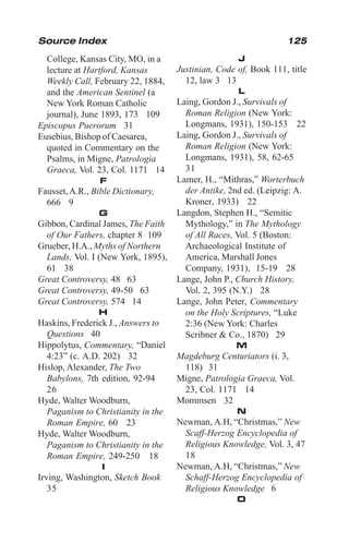 125
College, Kansas City, MO, in a
lecture at Hartford, Kansas
Weekly Call, February 22, 1884,
and the American Sentinel (a
New York Roman Catholic
journal), June 1893, 173 109
Episcopus Puerorum 31
Eusebius, Bishop of Caesarea,
quoted in Commentary on the
Psalms, in Migne, Patrologia
Graeca, Vol. 23, Col. 1171 14
F
Fausset,A.R., Bible Dictionary,
666 9
G
Gibbon, Cardinal James, The Faith
of Our Fathers, chapter 8 109
Grueber, H.A., Myths of Northern
Lands, Vol. I (New York, 1895),
61 38
Great Controversy, 48 63
Great Controversy, 49-50 63
Great Controversy, 574 14
H
Haskins, Frederick J., Answers to
Questions 40
Hippolytus, Commentary, “Daniel
4:23” (c. A.D. 202) 32
Hislop, Alexander, The Two
Babylons, 7th edition, 92-94
26
Hyde, Walter Woodburn,
Paganism to Christianity in the
Roman Empire, 60 23
Hyde, Walter Woodburn,
Paganism to Christianity in the
Roman Empire, 249-250 18
I
Irving, Washington, Sketch Book
35
J
Justinian, Code of, Book 111, title
12, law 3 13
L
Laing, Gordon J., Survivals of
Roman Religion (New York:
Longmans, 1931), 150-153 22
Laing, Gordon J., Survivals of
Roman Religion (New York:
Longmans, 1931), 58, 62-65
31
Lamer, H., “Mithras,” Worterbuch
der Antike, 2nd ed. (Leipzig: A.
Kroner, 1933) 22
Langdon, Stephen H., “Semitic
Mythology,” in The Mythology
of All Races, Vol. 5 (Boston:
Archaeological Institute of
America, Marshall Jones
Company, 1931), 15-19 28
Lange, John P., Church History,
Vol. 2, 395 (N.Y.) 28
Lange, John Peter, Commentary
on the Holy Scriptures, “Luke
2:36 (New York: Charles
Scribner & Co., 1870) 29
M
Magdeburg Centuriators (i. 3,
118) 31
Migne, Patrologia Graeca, Vol.
23, Col. 1171 14
Mommsen 32
N
Newman, A.H, “Christmas,” New
Scaff-Herzog Encyclopedia of
Religious Knowledge, Vol. 3, 47
18
Newman, A.H, “Christmas,” New
Schaff-Herzog Encyclopedia of
Religious Knowledge 6
O
Source Index
 