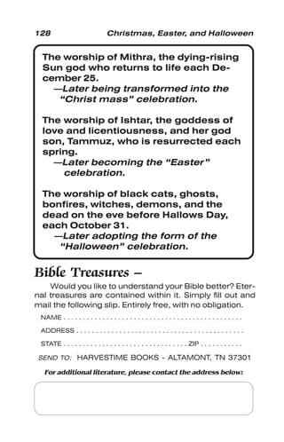 128 Christmas, Easter, and Halloween
The worship of Mithra, the dying-rising
Sun god who returns to life each De-
cember 25.
—Later being transformed into the
“Christ mass” celebration.
The worship of Ishtar, the goddess of
love and licentiousness, and her god
son, Tammuz, who is resurrected each
spring.
—Later becoming the “Easter”
celebration.
The worship of black cats, ghosts,
bonfires, witches, demons, and the
dead on the eve before Hallows Day,
each October 31.
—Later adopting the form of the
“Halloween” celebration.
Bible Treasures –
Would you like to understand your Bible better? Eter-
nal treasures are contained within it. Simply fill out and
mail the following slip. Entirely free, with no obligation.
NAME . . . . . . . . . . . . . . . . . . . . . . . . . . . . . . . . . . . . . . . . . . . . . .
ADDRESS . . . . . . . . . . . . . . . . . . . . . . . . . . . . . . . . . . . . . . . . . . .
STATE . . . . . . . . . . . . . . . . . . . . . . . . . . . . . . . . ZIP . . . . . . . . . . .
SEND TO: HARVESTIME BOOKS - ALTAMONT, TN 37301
For additional literature, please contact the address below:
 