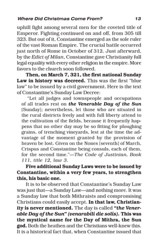 13
uphill fight among several men for the coveted title of
Emperor. Fighting continued on and off, from 305 till
323. But out of it, Constantine emerged as the sole ruler
of the vast Roman Empire. The crucial battle occurred
just north of Rome in October of 312. Just afterward,
by the Edict of Milan, Constantine gave Christianity full
legal equality with every other religion in the empire. More
favors to the church soon followed.
Then, on March 7, 321, the first national Sunday
Law in history was decreed. This was the first “blue
law” to be issued by a civil government. Here is the text
of Constantine’s Sunday Law Decree:
“Let all judges and townspeople and occupations
of all trades rest on the Venerable Day of the Sun
[Sunday]; nevertheless, let those who are situated in
the rural districts freely and with full liberty attend to
the cultivation of the fields, because it frequently hap-
pens that no other day may be so fitting for ploughing
grains, of trenching vineyards, lest at the time the ad-
vantage of the moment granted by the provision of
heaven be lost. Given on the Nones [seventh] of March,
Crispus and Constantine being consuls, each of them,
for the second time.”—The Code of Justinian, Book
111, title 12, law 3.
Five additional Sunday Laws were to be issued by
Constantine, within a very few years, to strengthen
this, his basic one.
It is to be observed that Constantine’s Sunday Law
was just that—a Sunday Law—and nothing more. It was
a Sunday law that both Mithraists and compromising
Christians could easily accept. In that law, Christian-
ity is never mentioned. The day is called “the Vener-
able Day of the Sun” (venarabili die solis). This was
the mystical name for the Day of Mithra, the Sun
god. Both the heathen and the Christians well-knew this.
It is a historical fact that, when Constantine issued that
Where Did Christmas Come From?
 