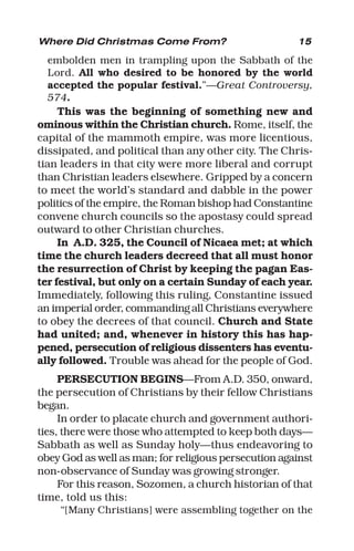 15
embolden men in trampling upon the Sabbath of the
Lord. All who desired to be honored by the world
accepted the popular festival.”—Great Controversy,
574.
This was the beginning of something new and
ominous within the Christian church. Rome, itself, the
capital of the mammoth empire, was more licentious,
dissipated, and political than any other city. The Chris-
tian leaders in that city were more liberal and corrupt
than Christian leaders elsewhere. Gripped by a concern
to meet the world’s standard and dabble in the power
politics of the empire, the Roman bishop had Constantine
convene church councils so the apostasy could spread
outward to other Christian churches.
In A.D. 325, the Council of Nicaea met; at which
time the church leaders decreed that all must honor
the resurrection of Christ by keeping the pagan Eas-
ter festival, but only on a certain Sunday of each year.
Immediately, following this ruling, Constantine issued
an imperial order, commanding all Christians everywhere
to obey the decrees of that council. Church and State
had united; and, whenever in history this has hap-
pened, persecution of religious dissenters has eventu-
ally followed. Trouble was ahead for the people of God.
PERSECUTION BEGINS—From A.D. 350, onward,
the persecution of Christians by their fellow Christians
began.
In order to placate church and government authori-
ties, there were those who attempted to keep both days—
Sabbath as well as Sunday holy—thus endeavoring to
obey God as well as man; for religious persecution against
non-observance of Sunday was growing stronger.
For this reason, Sozomen, a church historian of that
time, told us this:
“[Many Christians] were assembling together on the
Where Did Christmas Come From?
 