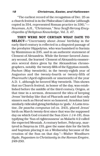 18 Christmas, Easter, and Halloween
“The earliest record of the recognition of Dec. 25 as
a church festival is in the Philocalian Calendar [although
copied in 354, represented Roman practice in 336].”—
Newman, A.H., “Christmas,” New Scaff-Herzog Ency-
clopedia of Religious Knowledge, Vol. 3, 47.
THEY WERE NOT CERTAIN WHAT DATE TO
SELECT—“Uncertainty about Jesus’ birthday in the
early third century is reflected in a disputed passage of
the presbyter Hippolytus, who was banished to Sarinia
by Maximinus in 235, and in an authentic statement of
Clement of Alexandria. While the former favored Janu-
ary second, the learned Clement of Alexandria enumer-
ates several dates given by the Alexandrian chrono-
graphers, notably the twenty-fifth of the Egyptian month,
Pachon (May twentieth), in the twenty-eighth year of
Augustus and the twenty-fourth or twenty-fifth of
Pharmuthi (April eighteenth or nineteenth) of the year
A.D. 1, although he favored May twentieth. This shows
that no Church festival, in honor of the day, was estab-
lished before the middle of the third century. Origen, at
that time in a sermon, denounced the idea of keeping
Jesus’ birthday like that of Pharaoh and said that only
sinners such as Herod were so honored. Arnobius later
similarly ridiculed giving birthdays to ‘gods.’ A Latin trea-
tise, De pascha computus (of ca. 243), placed Jesus’
birth on March twenty-first since that was the supposed
day on which God created the Sun (Gen 1:14-19), thus
typifying the ‘Sun of righteousness’ as Malachi 4:2 called
the expected Messiah. A century before, Polycarp, mar-
tyred in Smyrna in 155, gave the same date for the birth
and baptism placing it on a Wednesday because of the
creation of the Sun on that day.”—Walter Woodburn
Hyde, Paganism to Christianity in the Roman Empire,
249-250.
 