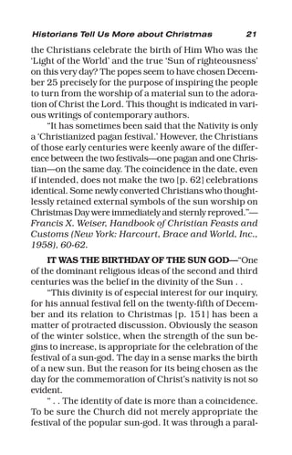 21
the Christians celebrate the birth of Him Who was the
‘Light of the World’ and the true ‘Sun of righteousness’
on this very day? The popes seem to have chosen Decem-
ber 25 precisely for the purpose of inspiring the people
to turn from the worship of a material sun to the adora-
tion of Christ the Lord. This thought is indicated in vari-
ous writings of contemporary authors.
“It has sometimes been said that the Nativity is only
a ‘Christianized pagan festival.’ However, the Christians
of those early centuries were keenly aware of the differ-
ence between the two festivals—one pagan and one Chris-
tian—on the same day. The coincidence in the date, even
if intended, does not make the two [p. 62] celebrations
identical. Some newly converted Christians who thought-
lessly retained external symbols of the sun worship on
Christmas Day were immediately and sternly reproved.”—
Francis X. Weiser, Handbook of Christian Feasts and
Customs (New York: Harcourt, Brace and World, Inc.,
1958), 60-62.
IT WAS THE BIRTHDAY OF THE SUN GOD—“One
of the dominant religious ideas of the second and third
centuries was the belief in the divinity of the Sun . .
“This divinity is of especial interest for our inquiry,
for his annual festival fell on the twenty-fifth of Decem-
ber and its relation to Christmas [p. 151] has been a
matter of protracted discussion. Obviously the season
of the winter solstice, when the strength of the sun be-
gins to increase, is appropriate for the celebration of the
festival of a sun-god. The day in a sense marks the birth
of a new sun. But the reason for its being chosen as the
day for the commemoration of Christ’s nativity is not so
evident.
“ . . The identity of date is more than a coincidence.
To be sure the Church did not merely appropriate the
festival of the popular sun-god. It was through a paral-
Historians Tell Us More about Christmas
 