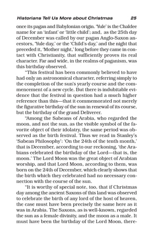 25
once its pagan and Babylonian origin. ‘Yule’ is the Chaldee
name for an ‘infant’ or ‘little child’; and, as the 25th day
of December was called by our pagan Anglo-Saxon an-
cestors, ‘Yule day,’ or the ‘Child’s day,’ and the night that
preceded it, ‘Mother night,’ long before they came in con-
tact with Christianity, that sufficiently proves its real
character. Far and wide, in the realms of paganism, was
this birthday observed.
“This festival has been commonly believed to have
had only an astronomical character, referring simply to
the completion of the sun’s yearly course and the com-
mencement of a new cycle. But there is indubitable evi-
dence that the festival in question had a much higher
reference than this—that it commemorated not merely
the figurative birthday of the sun in renewal of its course,
but the birthday of the grand Deliverer.
“Among the Sabeans of Arabia, who regarded the
moon, and not the sun, as the visible symbol of the fa-
vorite object of their idolatry, the same period was ob-
served as the birth festival. Thus we read in Stanley’s
‘Sabean Philosophy’: ‘On the 24th of the tenth month,’
that is December, according to our reckoning, ‘the Ara-
bians celebrated the birthday of the Lord—that is, the
moon.’ The Lord Moon was the great object of Arabian
worship, and that Lord Moon, according to them, was
born on the 24th of December, which clearly shows that
the birth which they celebrated had no necessary con-
nection with the course of the sun.
“It is worthy of special note, too, that if Christmas
day among the ancient Saxons of this land was observed
to celebrate the birth of any lord of the host of heaven,
the case must have been precisely the same here as it
was in Arabia. The Saxons, as is well-known, regarded
the sun as a female divinity, and the moon as a male. It
must have been the birthday of the Lord Moon, there-
Historians Tell Us More about Christmas
 