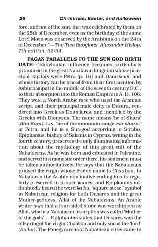 26 Christmas, Easter, and Halloween
fore, and not of the sun, that was celebrated by them on
the 25th of December, even as the birthday of the same
Lord Moon was observed by the Arabians on the 24th
of December.”—The Two Babylons, Alexander Hislop,
7th edition, 92-94.
PAGAN PARALLELS TO THE SUN GOD BIRTH
DATE—“Babylonian influence becomes particularly
prominent in the great Nabataean kingdom whose prin-
cipal capitals were Petra [p. 16] and Damascus, and
whose history can be traced from their first mention by
Ashurbanipal in the middle of the seventh century B.C.,
to their absorption into the Roman Empire in A. D. 106.
They were a North Arabic race who used the Aramaic
script, and their principal male deity is Dusura, ren-
dered into Greek as Doundares, and identified by the
Greeks with Dionysus. The name means ‘he of Shara’
(dhu Sara), i.e., ‘he of the mountain range esh-shara,’
at Petra, and he is a Sun-god according to Strabo.
Epiphanius, bishop of Salamis in Cyprus, writing in the
fourth century, preserves the only illuminating informa-
tion about the mythology of this great cult of the
Nabataeans. As he was born and educated in Palestine,
and served in a monastic order there, his statement must
be taken authoritatively. He says that the Nabataeans
praised the virgin whose Arabic name is Chaabou. In
Nabataean the Arabic nominative ending in u is regu-
larly preserved in proper names, and Epiphanius un-
doubtedly heard the word ka’bu, ‘square stone,’ symbol
in Nabataean religion for both Dusares and the great
Mother-goddess, Allat of the Nabataeans. An Arabic
writer says that a four-sided stone was worshipped as
Allat, who in a Nabataean inscription was called ‘Mother
of the gods’ . . Epiphanius states that Dusares was the
offspring of the virgin Chaabou and only son of the ‘lord’
(Ka’bu). The Panegyrarchs of Nabataean cities came to
 