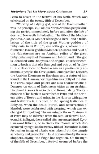 27
Petra to assist in the festival of his birth, which was
celebrated on the twenty-fifth of December.
“Worship of a dying god, son of the Earth-mother,
was the principal cult of this North Arabian people dur-
ing the period immediately before and after the life of
Jesus of Nazareth in Palestine. The title of the Mother-
goddess, Allat, is ‘Mother of the gods’ here, and a trans-
lation of the title of the great Mother-goddess of
Babylonia, belet ilani, ‘queen of the gods,’ whose title in
Sumerian is also ‘goddess Mother.’ Dusares and Allat of
the Nabataeans are an Arabian reflex of the great
Babylonian myth of Tammuz and Ishtar; and if the god
is identified with Dionysus, the original character com-
mon to both is that of a Sun-god and patron of fertility.
Strabe describes the Nabataeans as a particularly ab-
stemious people; the Greeks and Romans called Dusares
the Arabian Dionysus or Bacchus; and a statue of him
found in the Hauran portrays him as a deity of the vine.
The cornucopia and patera are also characteristic of
Dusares on coins of Nabataean cities as an Arabian.
Bacchus Dusares is a Greek and Roman deity. The cel-
ebration of his birth in December at Petra and the north-
ern cities of Bostra and Adraa in the Hauran with games
and festivities is a replica of the spring festivities at
Babylon, when the death, burial, and resurrection of
Marduk were celebrated with weeping, which was ex-
changed for rejoicing. The meaning of the actia dusaria
at Petra may be inferred from the similar festival at Al-
exandria in Egypt, there called after an unexplained Egyp-
tian word Kikellia, or in Greek the Cronia, which also
occurred by night on the twenty-fifth of December. In this
festival an image of a babe was taken from the temple
sanctuary and greeted with loud acclamation by the wor-
shippers, saying, ‘the Virgin has begotten.’ On the night
of the fifth of December, a festival occurred before the
Historians Tell Us More about Christmas
 