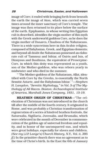 28 Christmas, Easter, and Halloween
image of Core; it ended with bringing forth from beneath
the earth the image of Aion, which was carried seven
times around the inner sanctuary of Core’s temple. The
image was then returned to its place below the surface
of the earth. Epiphanius, in whose writing this Egyptian
cult is described, identifies the virgin mother of this myth
with the Greek underworld goddess Core, as he does the
virgin mother of Dusares, Chaabou of the Nabataeans.
There is a wide syncretism here in this Arabic religion,
composed of Babylonian, Greek, and Egyptian elements;
and beyond all doubt the Nabataeans possessed an elabo-
rate cult of Tammuz and Ishtar, of Osiris and Isis, of
Dionysus and Basilinna, the equivalent of Proserpine-
Core, in which this deity was represented as a youth,
son of the Mother-goddess, who was reborn yearly in
midwinter and who died in the summer.
“ ‘The Mother-goddess of the Nabataeans, Allat, iden-
tified with Core by the Greeks, is essentially the North
Semitic Astarte, and the Babylonian Ishtar.’ ”—Stephen
H. Langdon, “Semitic Mythology,” in Vol. 5 of The My-
thology of All Races. Boston: Archaeological Institute
of America, Marshall Jones Company, 1931, 15-19.
HEATHEN ORIGIN OF CHRISTMAS—“The cel-
ebration of Christmas was not introduced in the church
till after the middle of the fourth century. It originated in
Rome, and was probably a Christian transformation of
regeneration of a series of kindred heathen festivals, the
Saturnalia, Sigillaria, Juvenalia, and Brumalia, which
were celebrated in the month of December in commemo-
ration of the golden age of universal freedom and equal-
ity, and in honor of the unconquered sun, and which
were great holidays, especially for slaves and children.
(See my [J.P. Lange’s] Church History, N.Y., Vol. ii, 395
ff.) In the primitive church there was no agreement as to
the time of Christ’s birth. In the East the 6th of January
 