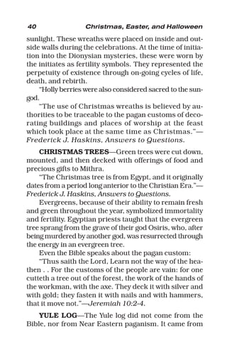 40 Christmas, Easter, and Halloween
sunlight. These wreaths were placed on inside and out-
side walls during the celebrations. At the time of initia-
tion into the Dionysian mysteries, these were worn by
the initiates as fertility symbols. They represented the
perpetuity of existence through on-going cycles of life,
death, and rebirth.
“Holly berries were also considered sacred to the sun-
god.
“The use of Christmas wreaths is believed by au-
thorities to be traceable to the pagan customs of deco-
rating buildings and places of worship at the feast
which took place at the same time as Christmas.”—
Frederick J. Haskins, Answers to Questions.
CHRISTMAS TREES—Green trees were cut down,
mounted, and then decked with offerings of food and
precious gifts to Mithra.
“The Christmas tree is from Egypt, and it originally
dates from a period long anterior to the Christian Era.”—
Frederick J. Haskins, Answers to Questions.
Evergreens, because of their ability to remain fresh
and green throughout the year, symbolized immortality
and fertility. Egyptian priests taught that the evergreen
tree sprang from the grave of their god Osiris, who, after
being murdered by another god, was resurrected through
the energy in an evergreen tree.
Even the Bible speaks about the pagan custom:
“Thus saith the Lord, Learn not the way of the hea-
then . . For the customs of the people are vain: for one
cutteth a tree out of the forest, the work of the hands of
the workman, with the axe. They deck it with silver and
with gold; they fasten it with nails and with hammers,
that it move not.”—Jeremiah 10:2-4.
YULE LOG—The Yule log did not come from the
Bible, nor from Near Eastern paganism. It came from
 