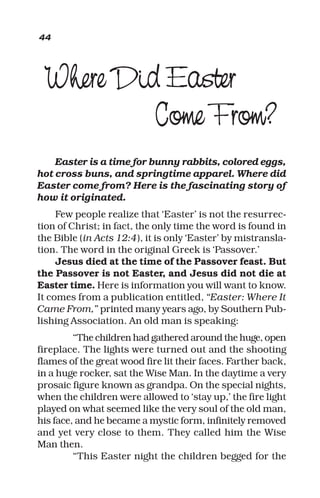 Where Did Easter
Come From?
Easter is a time for bunny rabbits, colored eggs,
hot cross buns, and springtime apparel. Where did
Easter come from? Here is the fascinating story of
how it originated.
Few people realize that ‘Easter’ is not the resurrec-
tion of Christ; in fact, the only time the word is found in
the Bible (in Acts 12:4), it is only ‘Easter’ by mistransla-
tion. The word in the original Greek is ‘Passover.’
Jesus died at the time of the Passover feast. But
the Passover is not Easter, and Jesus did not die at
Easter time. Here is information you will want to know.
It comes from a publication entitled, “Easter: Where It
Came From,” printed many years ago, by Southern Pub-
lishing Association. An old man is speaking:
“The children had gathered around the huge, open
fireplace. The lights were turned out and the shooting
flames of the great wood fire lit their faces. Farther back,
in a huge rocker, sat the Wise Man. In the daytime a very
prosaic figure known as grandpa. On the special nights,
when the children were allowed to ‘stay up,’ the fire light
played on what seemed like the very soul of the old man,
his face, and he became a mystic form, infinitely removed
and yet very close to them. They called him the Wise
Man then.
“This Easter night the children begged for the
44
 