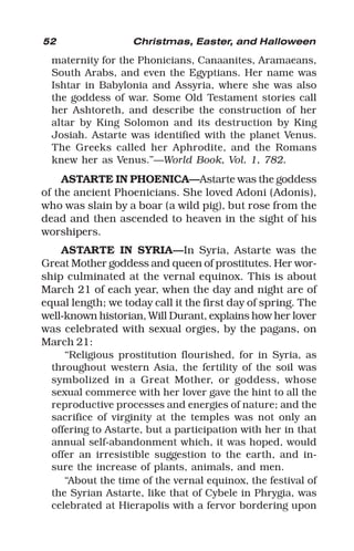 52 Christmas, Easter, and Halloween
maternity for the Phonicians, Canaanites, Aramaeans,
South Arabs, and even the Egyptians. Her name was
Ishtar in Babylonia and Assyria, where she was also
the goddess of war. Some Old Testament stories call
her Ashtoreth, and describe the construction of her
altar by King Solomon and its destruction by King
Josiah. Astarte was identified with the planet Venus.
The Greeks called her Aphrodite, and the Romans
knew her as Venus.”—World Book, Vol. 1, 782.
ASTARTE IN PHOENICA—Astarte was the goddess
of the ancient Phoenicians. She loved Adoni (Adonis),
who was slain by a boar (a wild pig), but rose from the
dead and then ascended to heaven in the sight of his
worshipers.
ASTARTE IN SYRIA—In Syria, Astarte was the
Great Mother goddess and queen of prostitutes. Her wor-
ship culminated at the vernal equinox. This is about
March 21 of each year, when the day and night are of
equal length; we today call it the first day of spring. The
well-known historian, Will Durant, explains how her lover
was celebrated with sexual orgies, by the pagans, on
March 21:
“Religious prostitution flourished, for in Syria, as
throughout western Asia, the fertility of the soil was
symbolized in a Great Mother, or goddess, whose
sexual commerce with her lover gave the hint to all the
reproductive processes and energies of nature; and the
sacrifice of virginity at the temples was not only an
offering to Astarte, but a participation with her in that
annual self-abandonment which, it was hoped, would
offer an irresistible suggestion to the earth, and in-
sure the increase of plants, animals, and men.
“About the time of the vernal equinox, the festival of
the Syrian Astarte, like that of Cybele in Phrygia, was
celebrated at Hierapolis with a fervor bordering upon
 