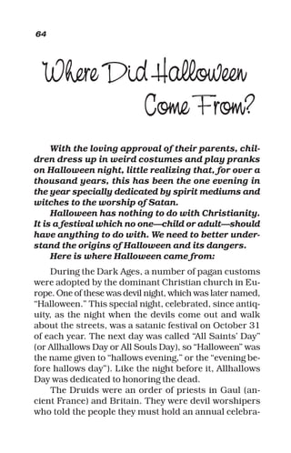 Where Did Halloween
Come From?
With the loving approval of their parents, chil-
dren dress up in weird costumes and play pranks
on Halloween night, little realizing that, for over a
thousand years, this has been the one evening in
the year specially dedicated by spirit mediums and
witches to the worship of Satan.
Halloween has nothing to do with Christianity.
It is a festival which no one—child or adult—should
have anything to do with. We need to better under-
stand the origins of Halloween and its dangers.
Here is where Halloween came from:
During the Dark Ages, a number of pagan customs
were adopted by the dominant Christian church in Eu-
rope. One of these was devil night, which was later named,
“Halloween.” This special night, celebrated, since antiq-
uity, as the night when the devils come out and walk
about the streets, was a satanic festival on October 31
of each year. The next day was called “All Saints’ Day”
(or Allhallows Day or All Souls Day), so “Halloween” was
the name given to “hallows evening,” or the “evening be-
fore hallows day”). Like the night before it, Allhallows
Day was dedicated to honoring the dead.
The Druids were an order of priests in Gaul (an-
cient France) and Britain. They were devil worshipers
who told the people they must hold an annual celebra-
64
 