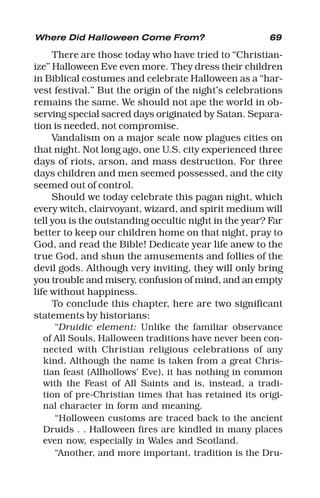 69
There are those today who have tried to “Christian-
ize” Halloween Eve even more. They dress their children
in Biblical costumes and celebrate Halloween as a “har-
vest festival.” But the origin of the night’s celebrations
remains the same. We should not ape the world in ob-
serving special sacred days originated by Satan. Separa-
tion is needed, not compromise.
Vandalism on a major scale now plagues cities on
that night. Not long ago, one U.S. city experienced three
days of riots, arson, and mass destruction. For three
days children and men seemed possessed, and the city
seemed out of control.
Should we today celebrate this pagan night, which
every witch, clairvoyant, wizard, and spirit medium will
tell you is the outstanding occultic night in the year? Far
better to keep our children home on that night, pray to
God, and read the Bible! Dedicate year life anew to the
true God, and shun the amusements and follies of the
devil gods. Although very inviting, they will only bring
you troubIe and misery, confusion of mind, and an empty
life without happiness.
To conclude this chapter, here are two significant
statements by historians:
“Druidic element: Unlike the familiar observance
of All Souls, Halloween traditions have never been con-
nected with Christian religious celebrations of any
kind. Although the name is taken from a great Chris-
tian feast (Allhollows’ Eve), it has nothing in common
with the Feast of All Saints and is, instead, a tradi-
tion of pre-Christian times that has retained its origi-
nal character in form and meaning.
“Holloween customs are traced back to the ancient
Druids . . Halloween fires are kindled in many places
even now, especially in Wales and Scotland.
“Another, and more important, tradition is the Dru-
Where Did Halloween Come From?
 