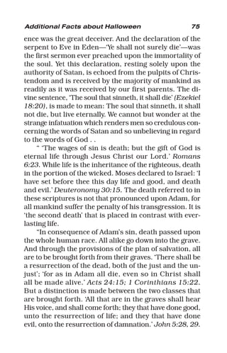 75
ence was the great deceiver. And the declaration of the
serpent to Eve in Eden—‘Ye shall not surely die’—was
the first sermon ever preached upon the immortality of
the soul. Yet this declaration, resting solely upon the
authority of Satan, is echoed from the pulpits of Chris-
tendom and is received by the majority of mankind as
readily as it was received by our first parents. The di-
vine sentence, ‘The soul that sinneth, it shall die’ (Ezekiel
18:20), is made to mean: The soul that sinneth, it shall
not die, but live eternally. We cannot but wonder at the
strange infatuation which renders men so credulous con-
cerning the words of Satan and so unbelieving in regard
to the words of God . .
“ ‘The wages of sin is death; but the gift of God is
eternal life through Jesus Christ our Lord.’ Romans
6:23. While life is the inheritance of the righteous, death
in the portion of the wicked. Moses declared to Israel: ‘I
have set before thee this day life and good, and death
and evil.’ Deuteronomy 30:15. The death referred to in
these scriptures is not that pronounced upon Adam, for
all mankind suffer the penalty of his transgression. It is
‘the second death’ that is placed in contrast with ever-
lasting life.
“In consequence of Adam’s sin, death passed upon
the whole human race. All alike go down into the grave.
And through the provisions of the plan of salvation, all
are to be brought forth from their graves. ‘There shall be
a resurrection of the dead, both of the just and the un-
just’; ‘for as in Adam all die, even so in Christ shall
all be made alive.’ Acts 24:15; 1 Corinthians 15:22.
But a distinction is made between the two classes that
are brought forth. ‘All that are in the graves shall hear
His voice, and shall come forth; they that have done good,
unto the resurrection of life; and they that have done
evil, onto the resurrection of damnation.’ John 5:28, 29.
Additional Facts about Halloween
 