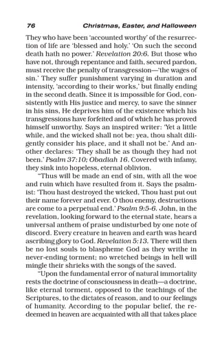 76 Christmas, Easter, and Halloween
They who have been ‘accounted worthy’ of the resurrec-
tion of life are ‘blessed and holy.’ ‘On such the second
death hath no power.’ Revelation 20:6. But those who
have not, through repentance and faith, secured pardon,
must receive the penalty of transgression—‘the wages of
sin.’ They suffer punishment varying in duration and
intensity, ‘according to their works,’ but finally ending
in the second death. Since it is impossible for God, con-
sistently with His justice and mercy, to save the sinner
in his sins, He deprives him of the existence which his
transgressions have forfeited and of which he has proved
himself unworthy. Says an inspired writer: ‘Yet a little
while, and the wicked shall not be: yea, thou shalt dili-
gently consider his place, and it shall not be.’ And an-
other declares: ‘They shall be as though they had not
been.’ Psalm 37:10; Obadiah 16. Covered with infamy,
they sink into hopeless, eternal oblivion.
“Thus will be made an end of sin, with all the woe
and ruin which have resulted from it. Says the psalm-
ist: ‘Thou hast destroyed the wicked, Thou hast put out
their name forever and ever. O thou enemy, destructions
are come to a perpetual end.’ Psalm 9:5-6. John, in the
revelation, looking forward to the eternal state, hears a
universal anthem of praise undisturbed by one note of
discord. Every creature in heaven and earth was heard
ascribing glory to God. Revelation 5:13. There will then
be no lost souls to blaspheme God as they writhe in
never-ending torment; no wretched beings in hell will
mingle their shrieks with the songs of the saved.
“Upon the fundamental error of natural immortality
rests the doctrine of consciousness in death—a doctrine,
like eternal torment, opposed to the teachings of the
Scriptures, to the dictates of reason, and to our feelings
of humanity. According to the popular belief, the re-
deemed in heaven are acquainted with all that takes place
 